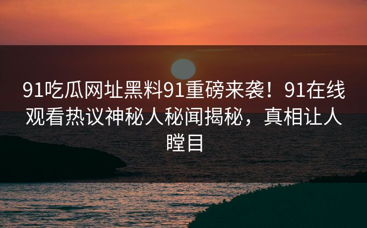 91吃瓜网址黑料91重磅来袭！91在线观看热议神秘人秘闻揭秘，真相让人瞠目