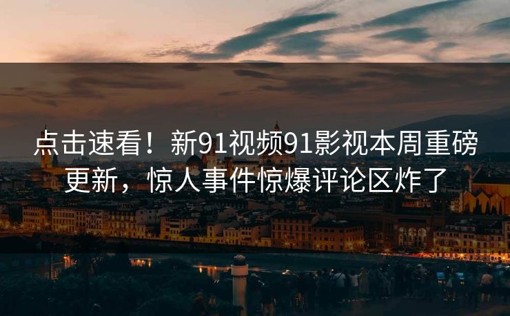 点击速看！新91视频91影视本周重磅更新，惊人事件惊爆评论区炸了