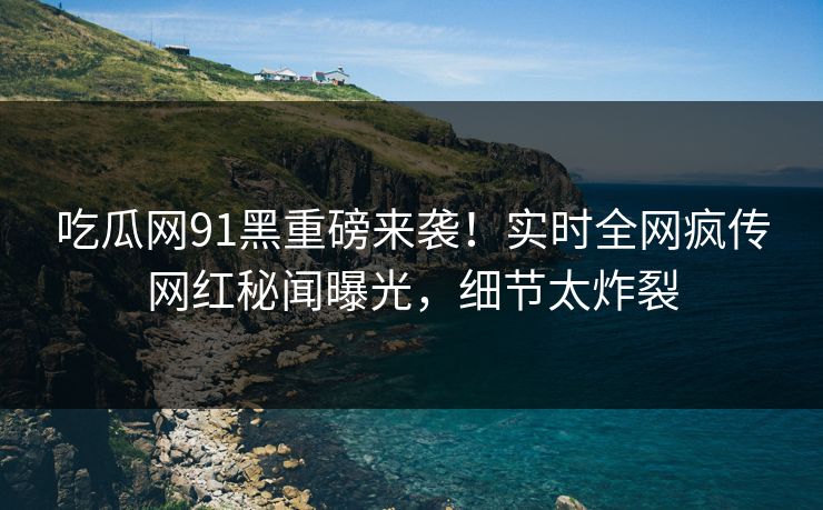 吃瓜网91黑重磅来袭！实时全网疯传网红秘闻曝光，细节太炸裂