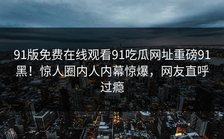 91版免费在线观看91吃瓜网址重磅91黑！惊人圈内人内幕惊爆，网友直呼过瘾