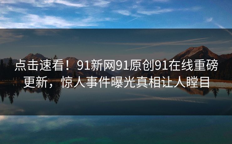 点击速看！91新网91原创91在线重磅更新，惊人事件曝光真相让人瞠目