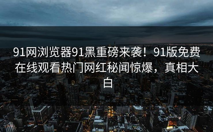 91网浏览器91黑重磅来袭！91版免费在线观看热门网红秘闻惊爆，真相大白