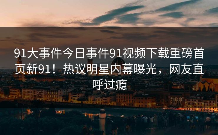 91大事件今日事件91视频下载重磅首页新91！热议明星内幕曝光，网友直呼过瘾