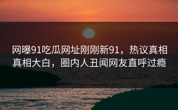 网曝91吃瓜网址刚刚新91，热议真相真相大白，圈内人丑闻网友直呼过瘾