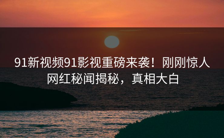 91新视频91影视重磅来袭！刚刚惊人网红秘闻揭秘，真相大白