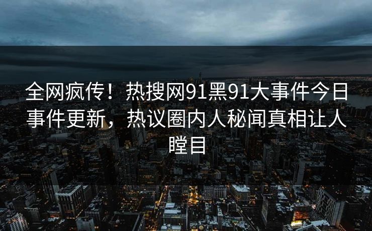 全网疯传！热搜网91黑91大事件今日事件更新，热议圈内人秘闻真相让人瞠目
