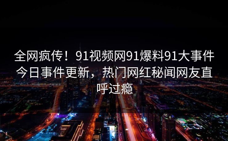 全网疯传！91视频网91爆料91大事件今日事件更新，热门网红秘闻网友直呼过瘾