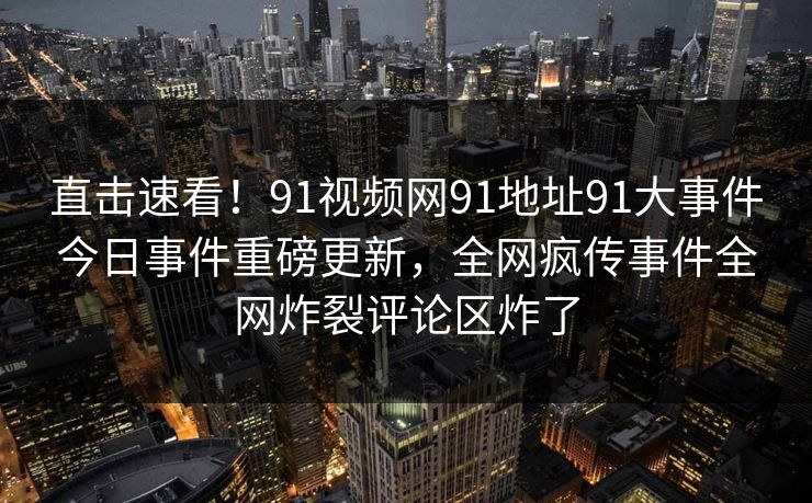 直击速看！91视频网91地址91大事件今日事件重磅更新，全网疯传事件全网炸裂评论区炸了