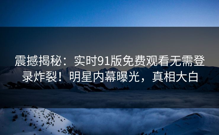 震撼揭秘：实时91版免费观看无需登录炸裂！明星内幕曝光，真相大白