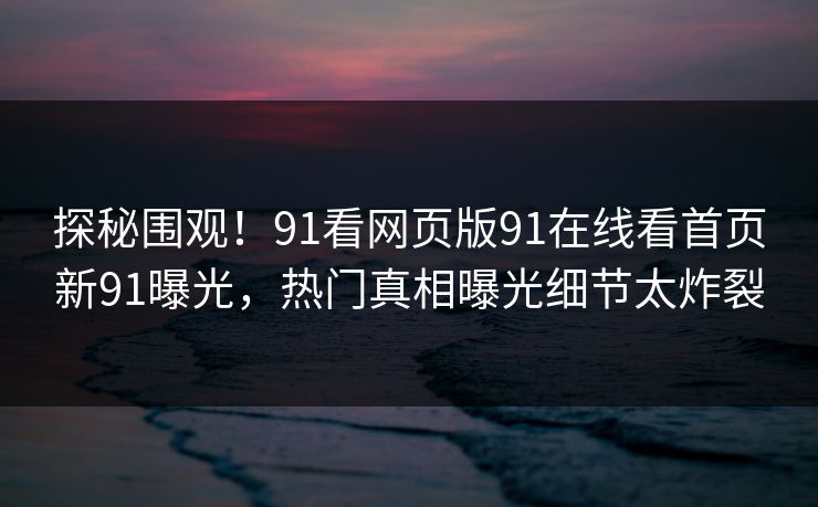 探秘围观！91看网页版91在线看首页新91曝光，热门真相曝光细节太炸裂