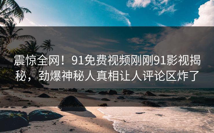 震惊全网！91免费视频刚刚91影视揭秘，劲爆神秘人真相让人评论区炸了