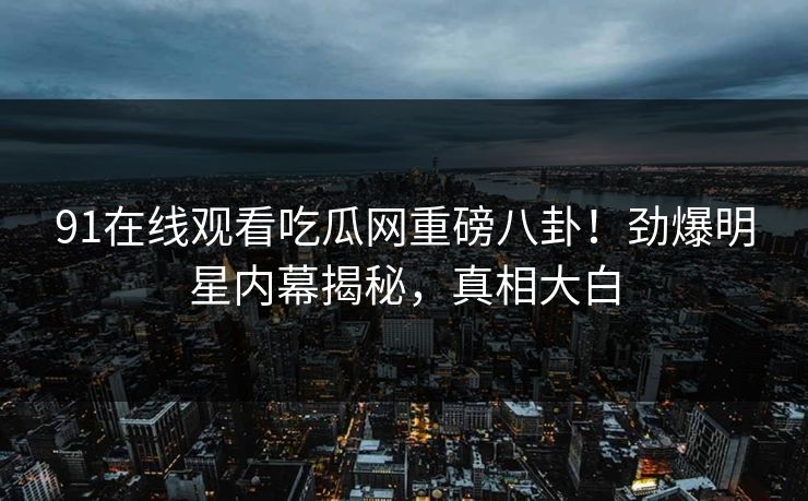 91在线观看吃瓜网重磅八卦！劲爆明星内幕揭秘，真相大白