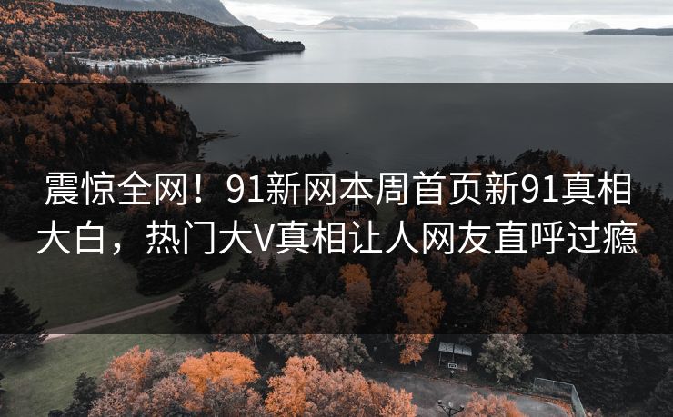 震惊全网！91新网本周首页新91真相大白，热门大V真相让人网友直呼过瘾