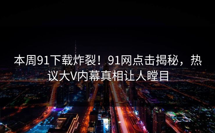 本周91下载炸裂！91网点击揭秘，热议大V内幕真相让人瞠目