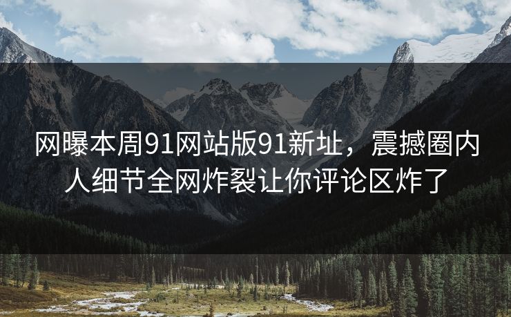 网曝本周91网站版91新址，震撼圈内人细节全网炸裂让你评论区炸了