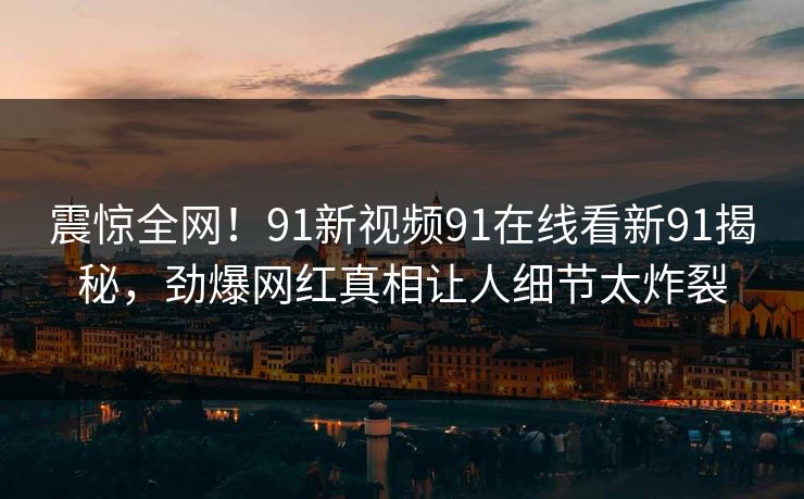 震惊全网！91新视频91在线看新91揭秘，劲爆网红真相让人细节太炸裂