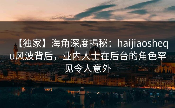 【独家】海角深度揭秘：haijiaoshequ风波背后，业内人士在后台的角色罕见令人意外
