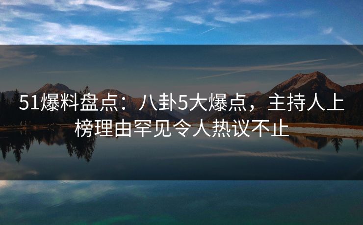 51爆料盘点：八卦5大爆点，主持人上榜理由罕见令人热议不止