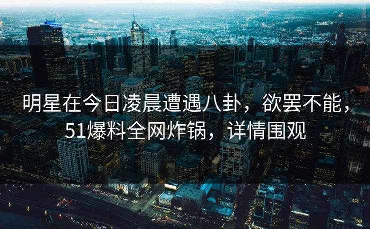 明星在今日凌晨遭遇八卦，欲罢不能，51爆料全网炸锅，详情围观