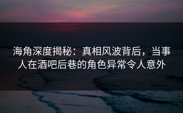 海角深度揭秘：真相风波背后，当事人在酒吧后巷的角色异常令人意外