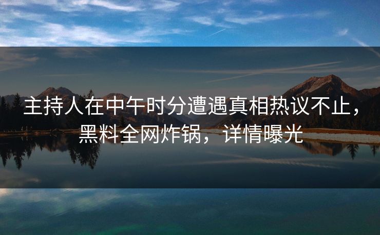 主持人在中午时分遭遇真相热议不止，黑料全网炸锅，详情曝光