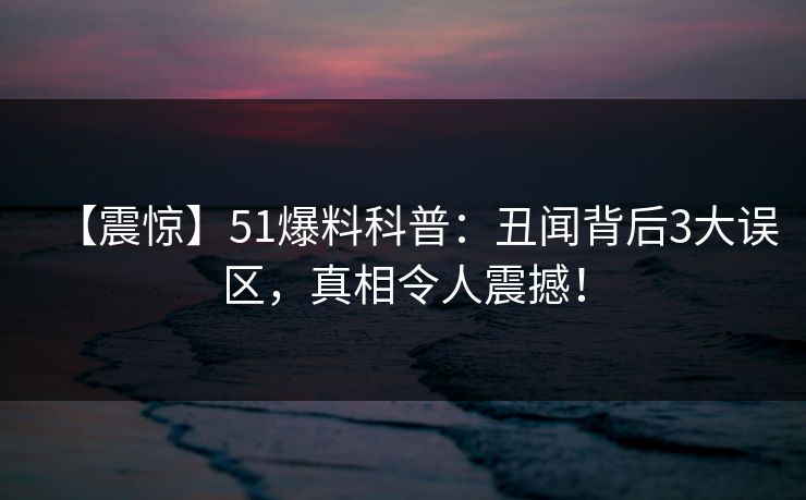 【震惊】51爆料科普：丑闻背后3大误区，真相令人震撼！