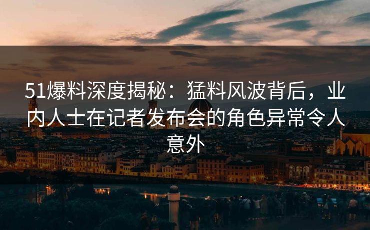 51爆料深度揭秘：猛料风波背后，业内人士在记者发布会的角色异常令人意外