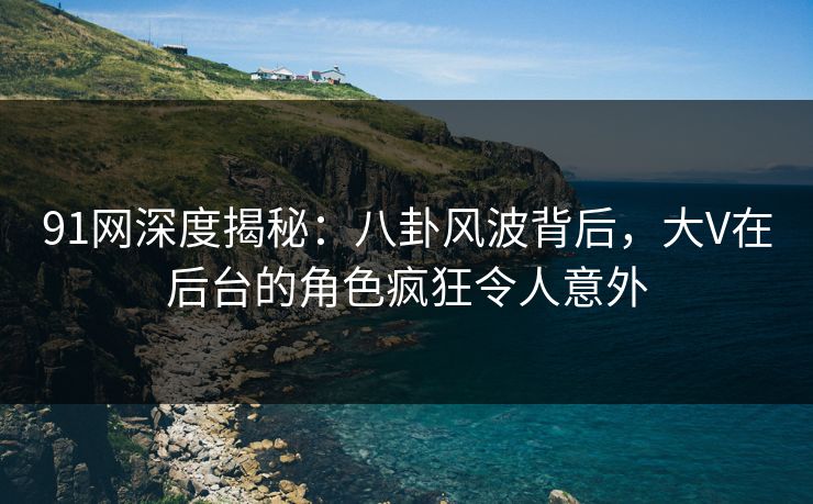 91网深度揭秘：八卦风波背后，大V在后台的角色疯狂令人意外
