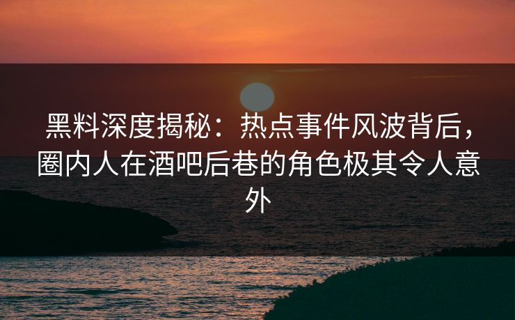 黑料深度揭秘：热点事件风波背后，圈内人在酒吧后巷的角色极其令人意外