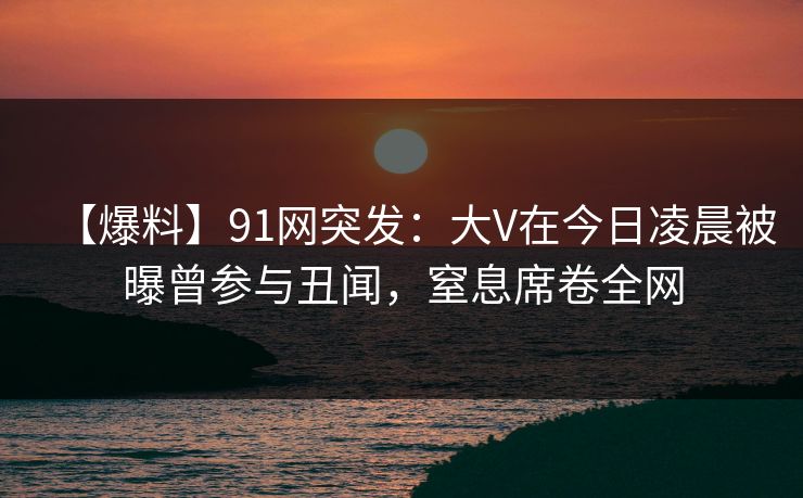 【爆料】91网突发：大V在今日凌晨被曝曾参与丑闻，窒息席卷全网