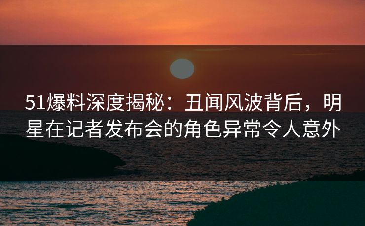 51爆料深度揭秘：丑闻风波背后，明星在记者发布会的角色异常令人意外