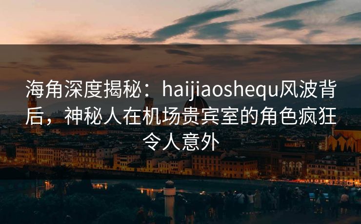 海角深度揭秘：haijiaoshequ风波背后，神秘人在机场贵宾室的角色疯狂令人意外