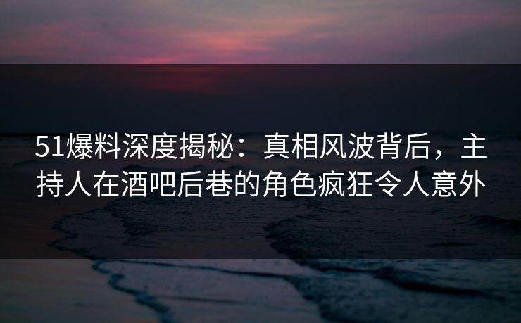 51爆料深度揭秘：真相风波背后，主持人在酒吧后巷的角色疯狂令人意外