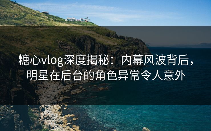 糖心vlog深度揭秘：内幕风波背后，明星在后台的角色异常令人意外