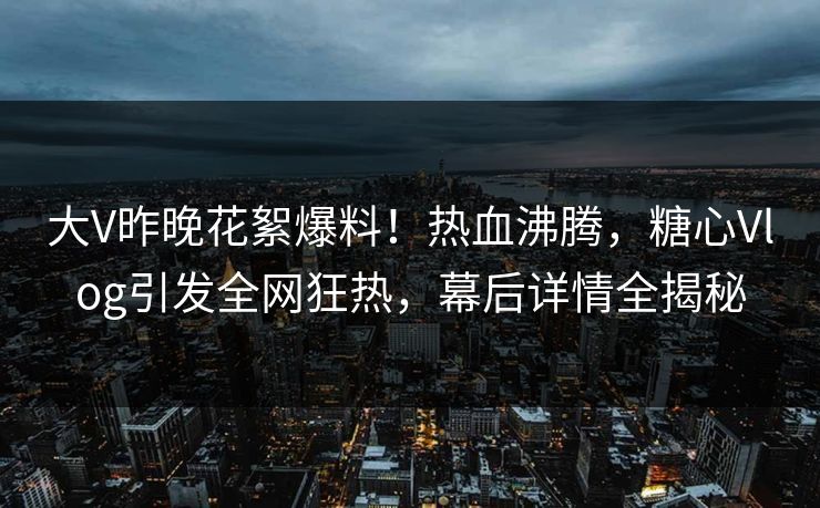 大V昨晚花絮爆料！热血沸腾，糖心Vlog引发全网狂热，幕后详情全揭秘