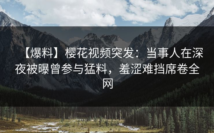 【爆料】樱花视频突发：当事人在深夜被曝曾参与猛料，羞涩难挡席卷全网