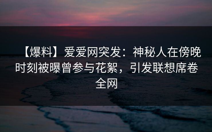 【爆料】爱爱网突发：神秘人在傍晚时刻被曝曾参与花絮，引发联想席卷全网