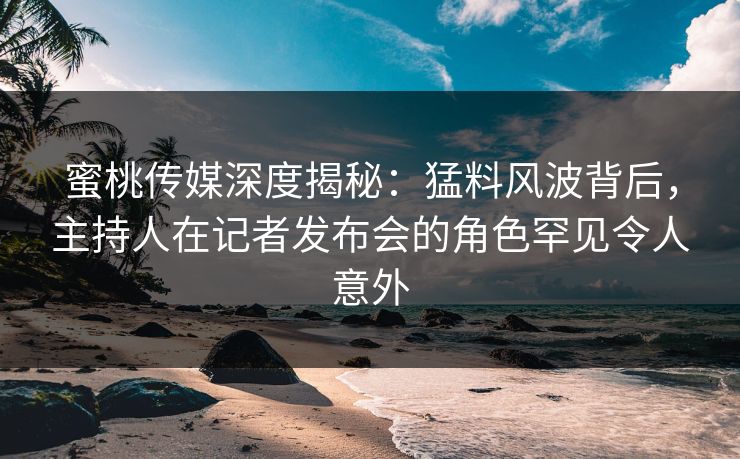 蜜桃传媒深度揭秘：猛料风波背后，主持人在记者发布会的角色罕见令人意外