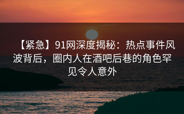 【紧急】91网深度揭秘：热点事件风波背后，圈内人在酒吧后巷的角色罕见令人意外