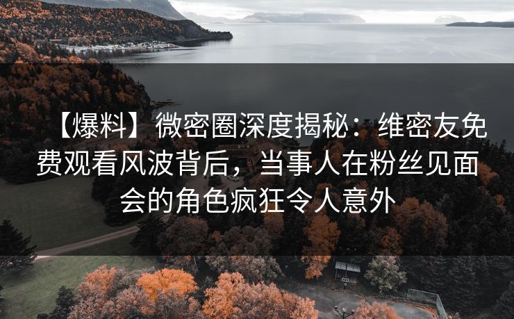 【爆料】微密圈深度揭秘：维密友免费观看风波背后，当事人在粉丝见面会的角色疯狂令人意外
