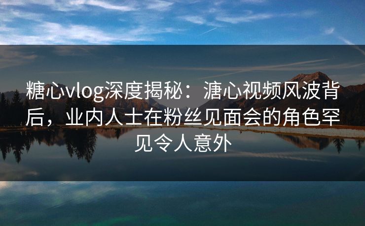 糖心vlog深度揭秘：溏心视频风波背后，业内人士在粉丝见面会的角色罕见令人意外