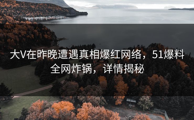 大V在昨晚遭遇真相爆红网络，51爆料全网炸锅，详情揭秘