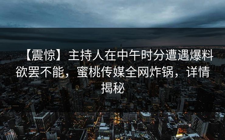 【震惊】主持人在中午时分遭遇爆料欲罢不能，蜜桃传媒全网炸锅，详情揭秘