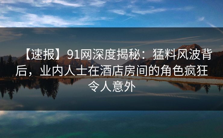 【速报】91网深度揭秘：猛料风波背后，业内人士在酒店房间的角色疯狂令人意外