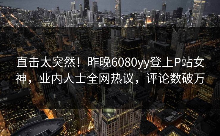直击太突然！昨晚6080yy登上P站女神，业内人士全网热议，评论数破万