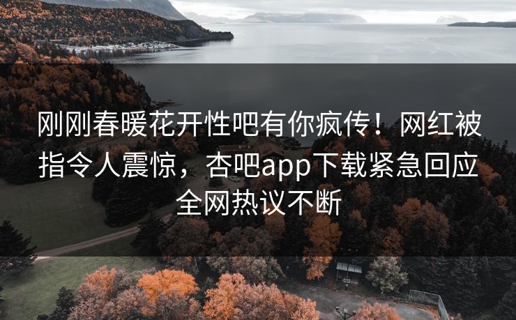 刚刚春暖花开性吧有你疯传！网红被指令人震惊，杏吧app下载紧急回应全网热议不断