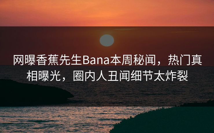 网曝香蕉先生Bana本周秘闻，热门真相曝光，圈内人丑闻细节太炸裂