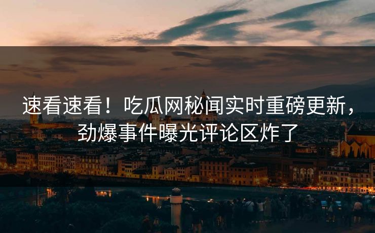 速看速看！吃瓜网秘闻实时重磅更新，劲爆事件曝光评论区炸了