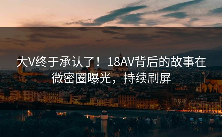 大V终于承认了！18AV背后的故事在微密圈曝光，持续刷屏