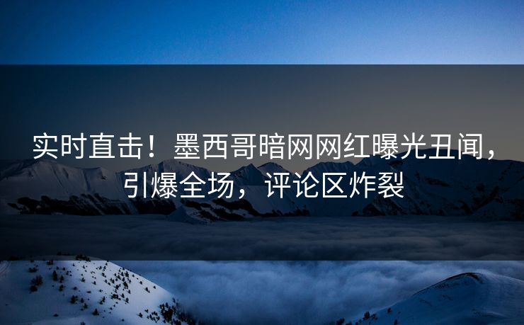 实时直击！墨西哥暗网网红曝光丑闻，引爆全场，评论区炸裂